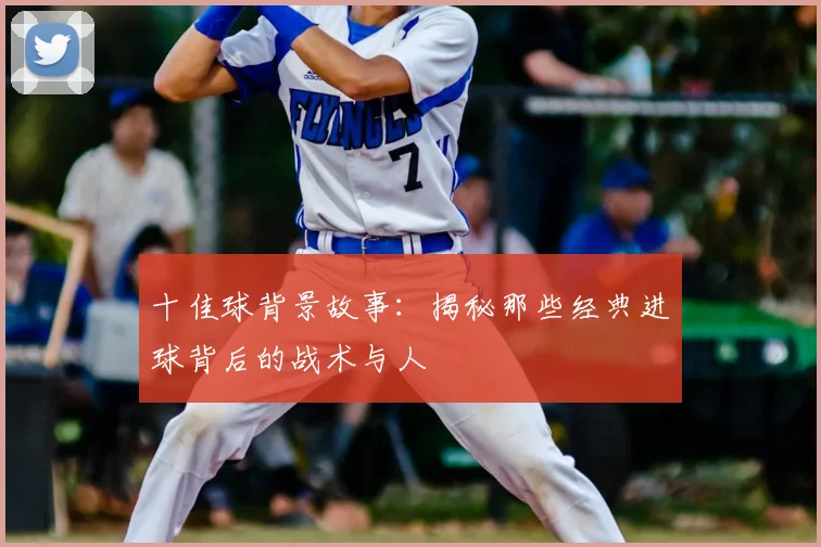 十佳球背景故事：揭秘那些经典进球背后的战术与人
