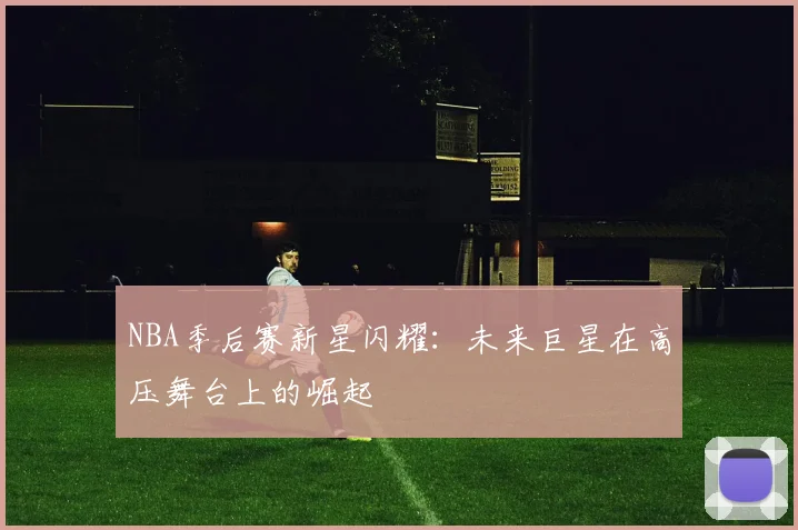 NBA季后赛新星闪耀：未来巨星在高压舞台上的崛起