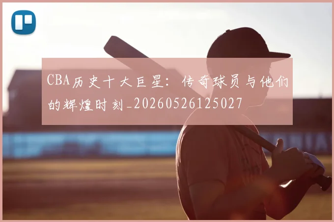 CBA历史十大巨星：传奇球员与他们的辉煌时刻_20260526125027