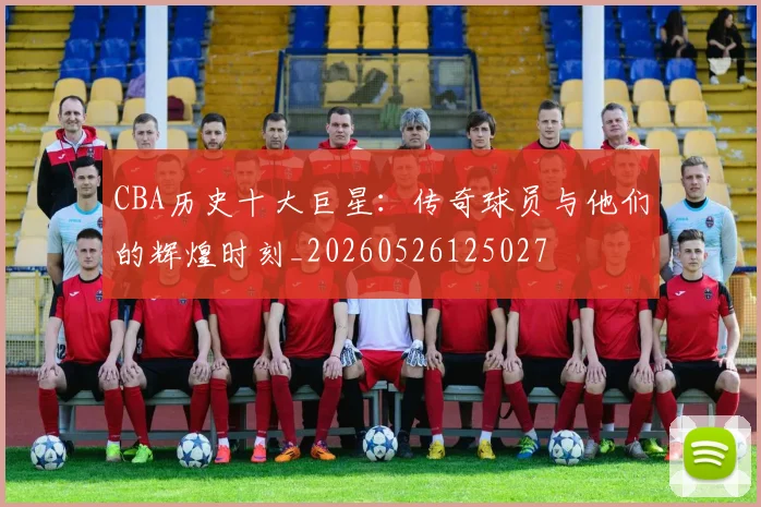CBA历史十大巨星:传奇球员与他们的辉煌时刻_20260526125027