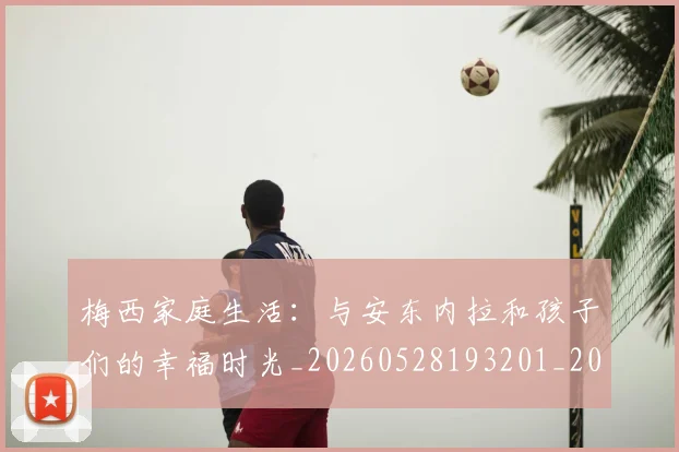 梅西家庭生活:与安东内拉和孩子们的幸福时光_20260528193201_20260609222243