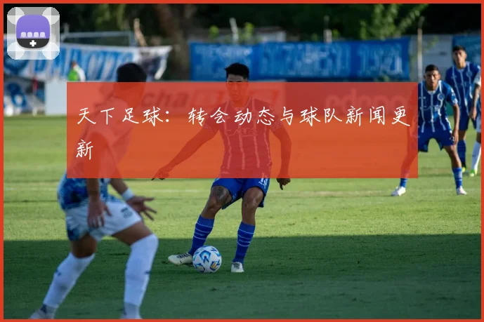 天下足球:转会动态与球队新闻更新