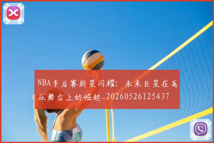 NBA季后赛新星闪耀:未来巨星在高压舞台上的崛起_20260526125437